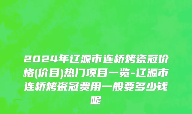 2024年辽源市连桥烤瓷冠价格(价目)热门项目一览-辽源市连桥烤瓷冠费用一般要多少钱呢