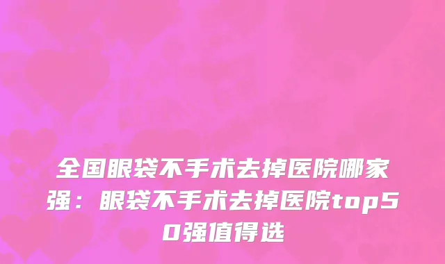 全国眼袋不手术去掉医院哪家强：眼袋不手术去掉医院top50强值得选
