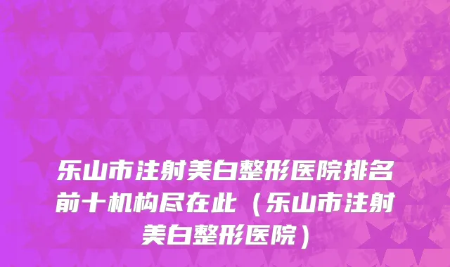 乐山市注射美白整形医院排名前十机构尽在此（乐山市注射美白整形医院）
