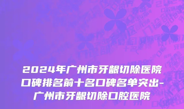 2024年广州市牙龈切除医院口碑排名前十名口碑名单突出-广州市牙龈切除口腔医院