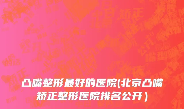 凸嘴整形最好的医院(北京凸嘴矫正整形医院排名公开）