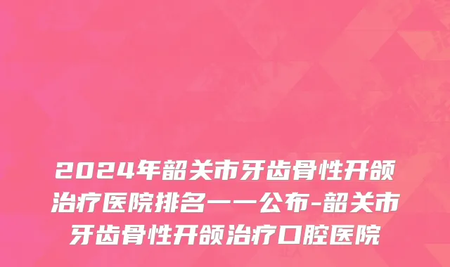 2024年韶关市牙齿骨性开颌治疗医院排名一一公布-韶关市牙齿骨性开颌治疗口腔医院