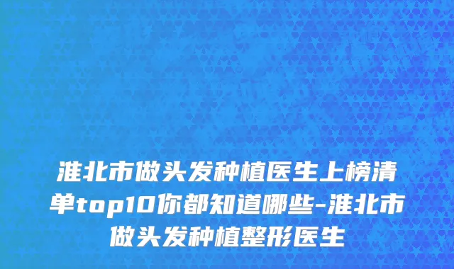 淮北市做头发种植医生上榜清单top10你都知道哪些-淮北市做头发种植整形医生