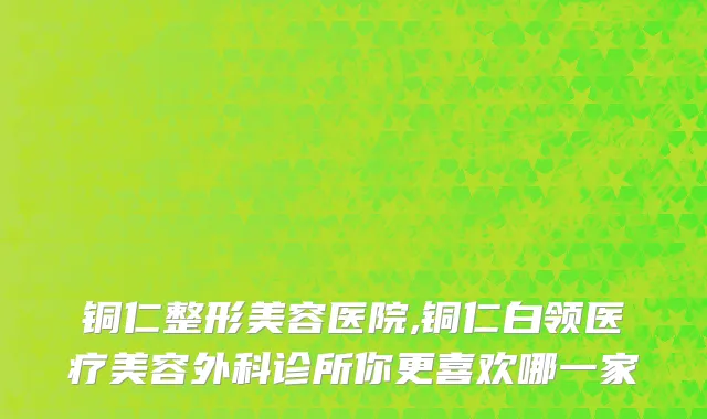 铜仁整形美容医院,铜仁白领医疗美容外科诊所你更喜欢哪一家
