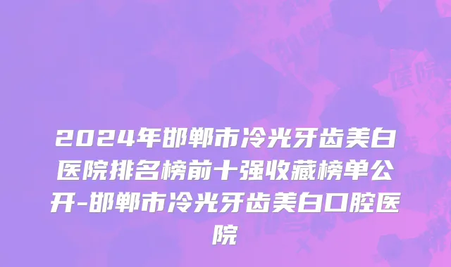 2024年邯郸市冷光牙齿美白医院排名榜前十强收藏榜单公开-邯郸市冷光牙齿美白口腔医院