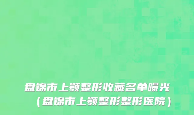盘锦市上颚整形收藏名单曝光（盘锦市上颚整形整形医院）