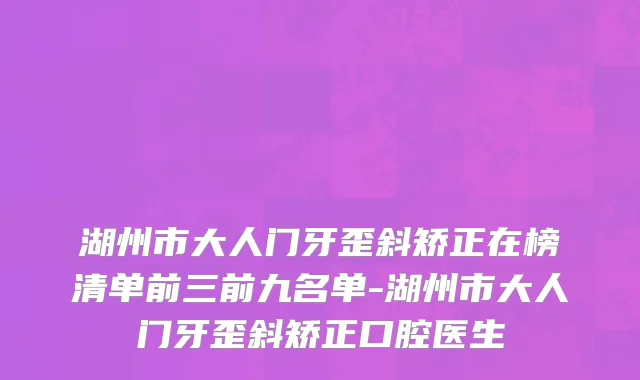 湖州市大人门牙歪斜矫正在榜清单前三前九名单-湖州市大人门牙歪斜矫正口腔医生