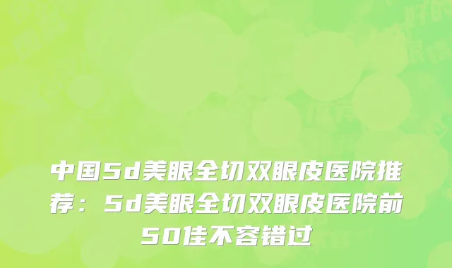 中国5d美眼全切双眼皮医院推荐：5d美眼全切双眼皮医院前50佳不容错过