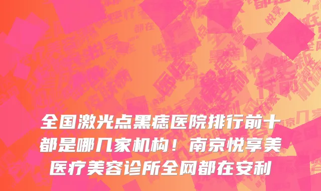 全国激光点黑痣医院排行前十都是哪几家机构!南京悦享美医疗美容诊所全网都在安利
