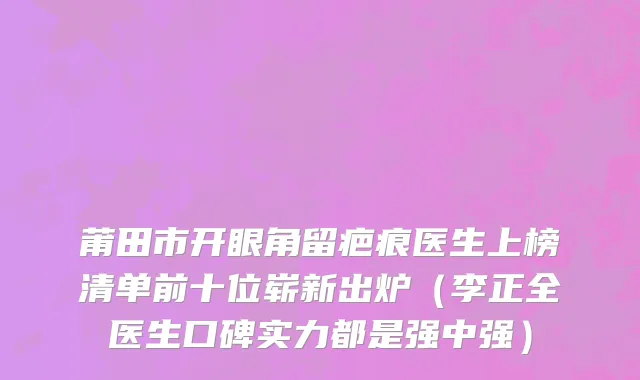 莆田市开眼角留疤痕医生上榜清单前十位崭新出炉（李正全医生口碑实力都是强中强）