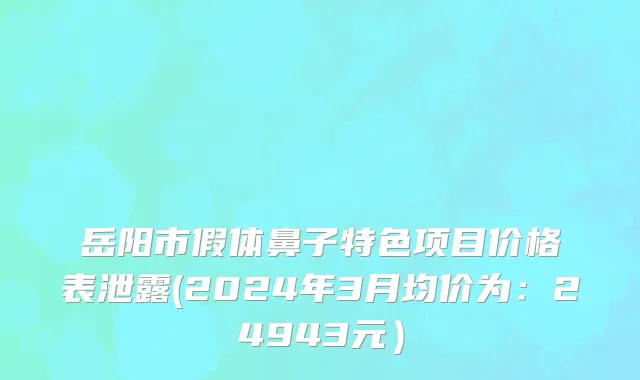 岳阳市假体鼻子特色项目价格表泄露(2024年3月均价为：24943元）
