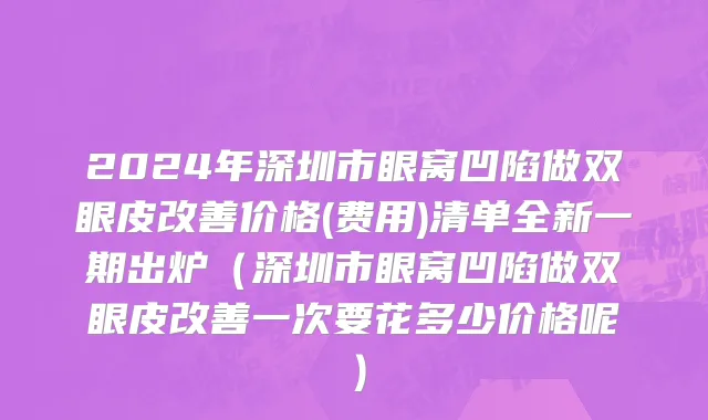 2024年深圳市眼窝凹陷做双眼皮改善价格(费用)清单全新一期出炉（深圳市眼窝凹陷做双眼皮改善一次要花多少价格呢）