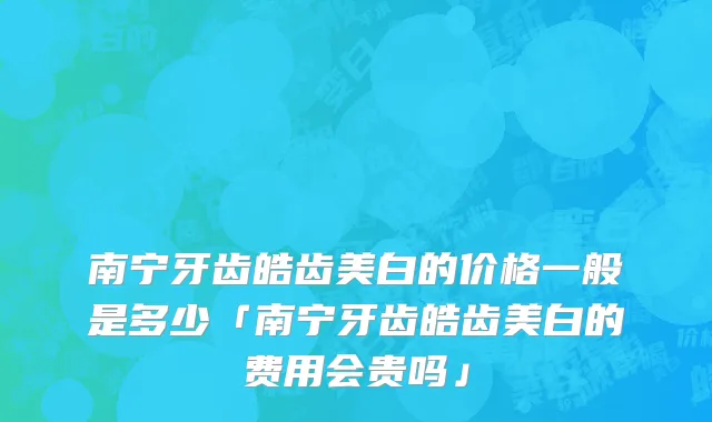 南宁牙齿皓齿美白的价格一般是多少「南宁牙齿皓齿美白的费用会贵吗」