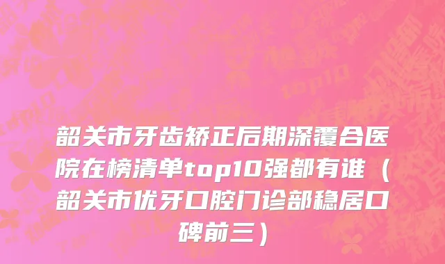 韶关市牙齿矫正后期深覆合医院在榜清单top10强都有谁（韶关市优牙口腔门诊部稳居口碑前三）