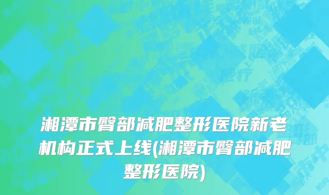 湘潭市臀部减肥整形医院新老机构正式上线(湘潭市臀部减肥整形医院)