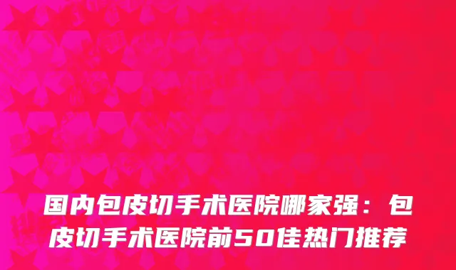 国内包皮切手术医院哪家强：包皮切手术医院前50佳热门推荐