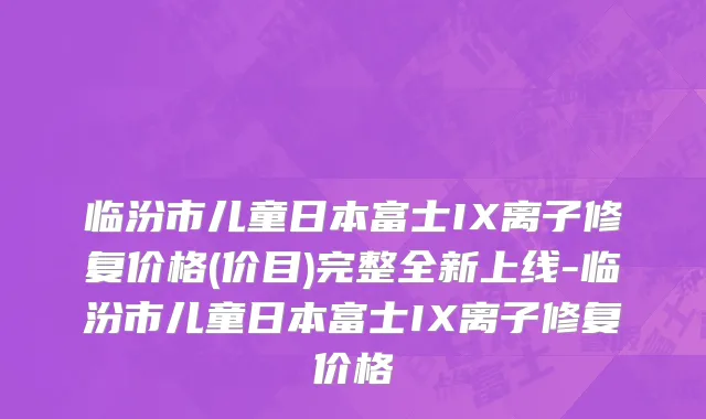 临汾市儿童日本富士IX离子修复价格(价目)完整全新上线-临汾市儿童日本富士IX离子修复价格