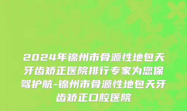 2024年锦州市骨源性地包天牙齿矫正医院排行专家为您保驾护航-锦州市骨源性地包天牙齿矫正口腔医院