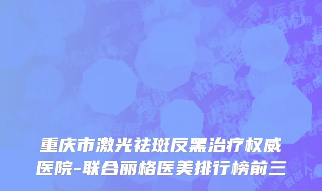 重庆市激光祛斑反黑治疗权威医院-联合丽格医美排行榜前三