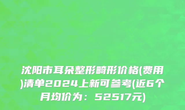 沈阳市耳朵整形畸形价格(费用)清单2024上新可参考(近6个月均价为：52517元)