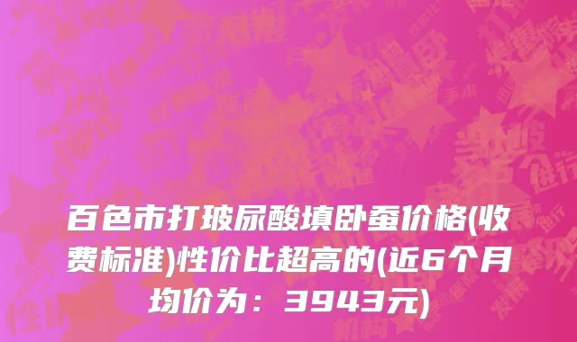 百色市打玻尿酸填卧蚕价格(收费标准)性价比超高的(近6个月均价为：3943元)