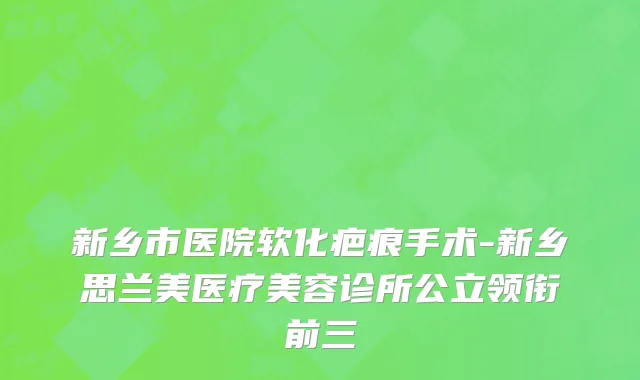 新乡市医院软化疤痕手术-新乡思兰美医疗美容诊所公立领衔前三