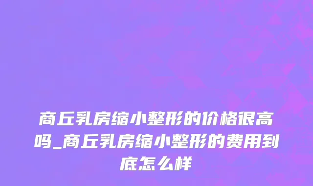 商丘乳房缩小整形的价格很高吗_商丘乳房缩小整形的费用到底怎么样