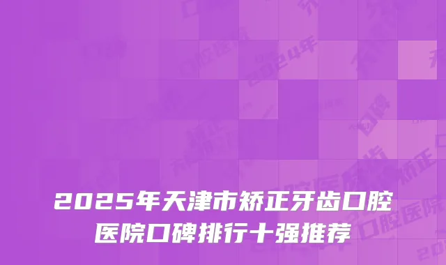 2025年天津市矫正牙齿口腔医院口碑排行十强推荐