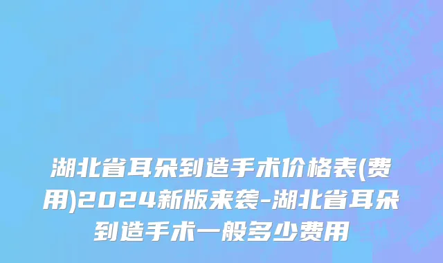 湖北省耳朵到造手术价格表(费用)2024新版来袭-湖北省耳朵到造手术一般多少费用