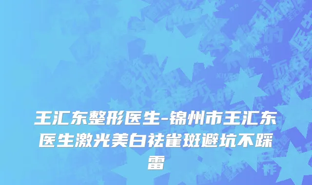 王汇东整形医生-锦州市王汇东医生激光美白祛雀斑避坑不踩雷