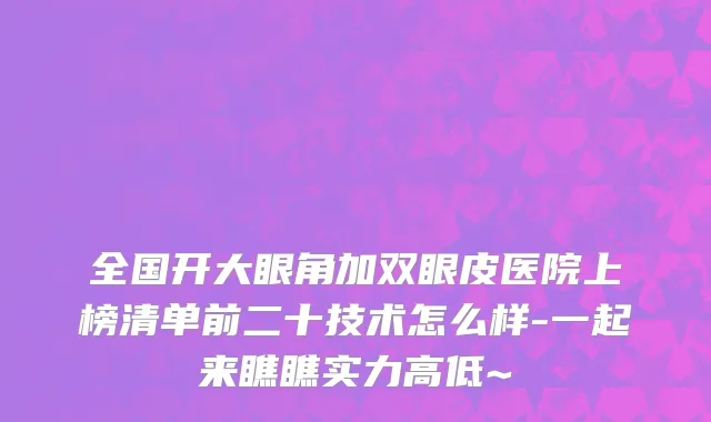 全国开大眼角加双眼皮医院上榜清单前二十技术怎么样-一起来瞧瞧实力高低~