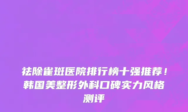 祛除雀斑医院排行榜十强推荐!韩国美整形外科口碑实力风格测评