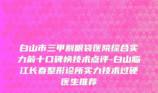 白山市三甲割眼袋医院综合实力前十口碑榜技术点评-白山临江长春整形诊所实力技术过硬医生推荐
