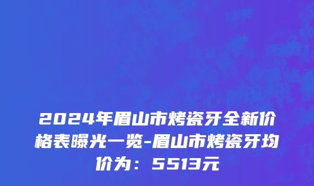 2024年眉山市烤瓷牙全新价格表曝光一览-眉山市烤瓷牙均价为：5513元