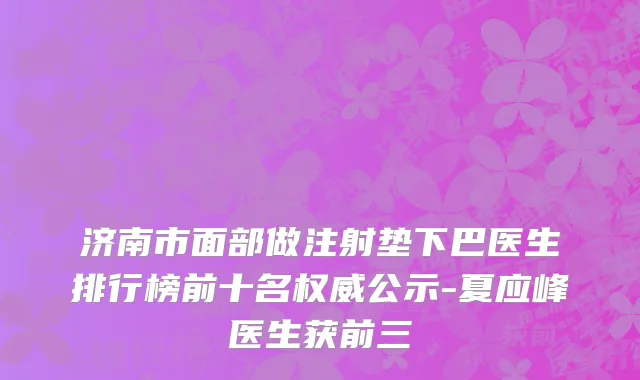 济南市面部做注射垫下巴医生排行榜前十名权威公示-夏应峰医生获前三