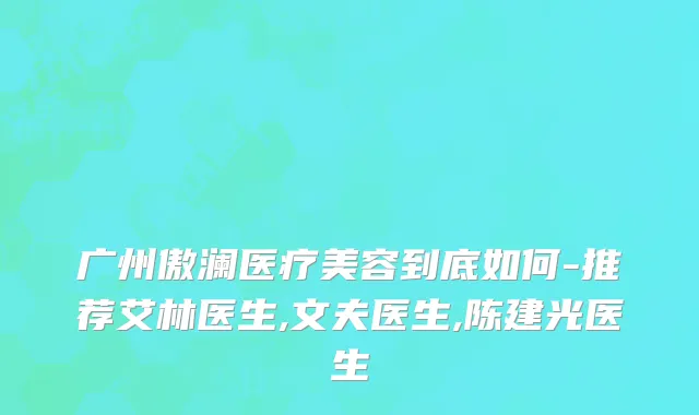 广州傲澜医疗美容到底如何-推荐艾林医生,文夫医生,陈建光医生