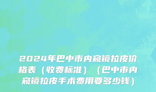 2024年巴中市内窥镜拉皮价格表（收费标准）（巴中市内窥镜拉皮手术费用要多少钱）
