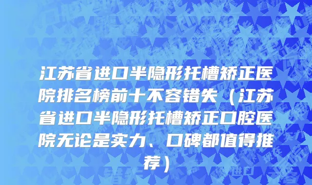 江苏省进口半隐形托槽矫正医院排名榜前十不容错失（江苏省进口半隐形托槽矫正口腔医院无论是实力、口碑都值得推荐）