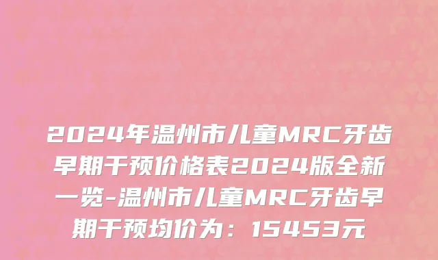 2024年温州市儿童MRC牙齿早期干预价格表2024版全新一览-温州市儿童MRC牙齿早期干预均价为：15453元