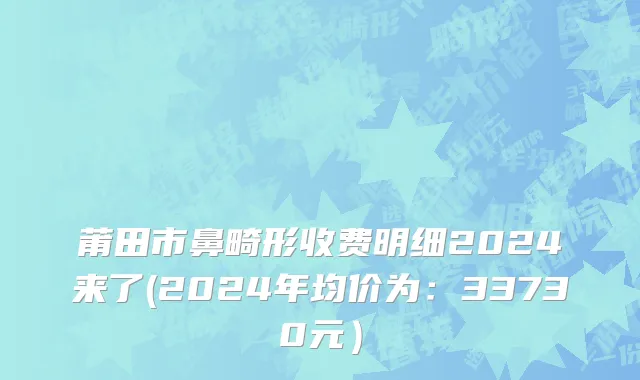 莆田市鼻畸形收费明细2024来了(2024年均价为：33730元）