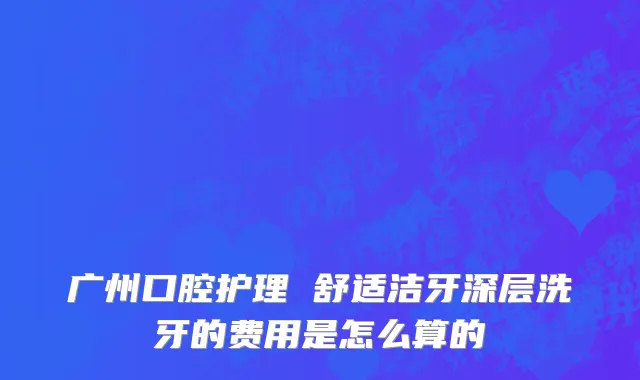 广州口腔护理 舒适洁牙深层洗牙的费用是怎么算的