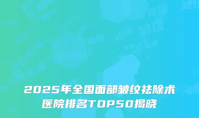 2025年全国面部皱纹祛除术医院排名TOP50揭晓