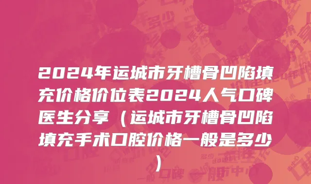 2024年运城市牙槽骨凹陷填充价格价位表2024人气口碑医生分享（运城市牙槽骨凹陷填充手术口腔价格一般是多少）