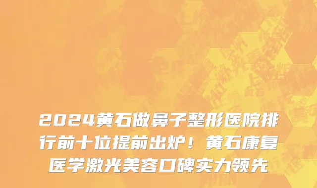 2024黄石做鼻子整形医院排行前十位提前出炉!黄石康复医学激光美容口碑实力领先