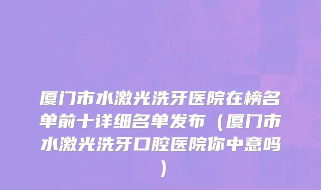 厦门市水激光洗牙医院在榜名单前十详细名单发布（厦门市水激光洗牙口腔医院你中意吗）