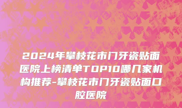 2024年攀枝花市门牙瓷贴面医院上榜清单TOP10哪几家机构推荐-攀枝花市门牙瓷贴面口腔医院