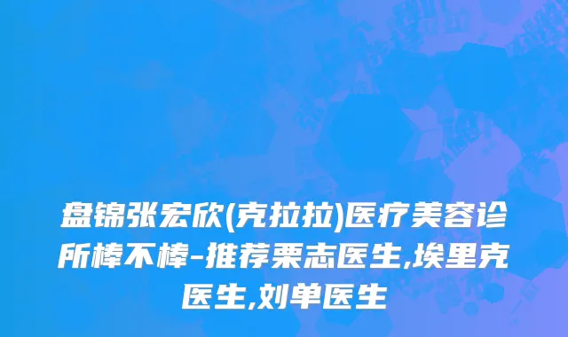 盘锦张宏欣(克拉拉)医疗美容诊所棒不棒-推荐栗志医生,埃里克医生,刘单医生