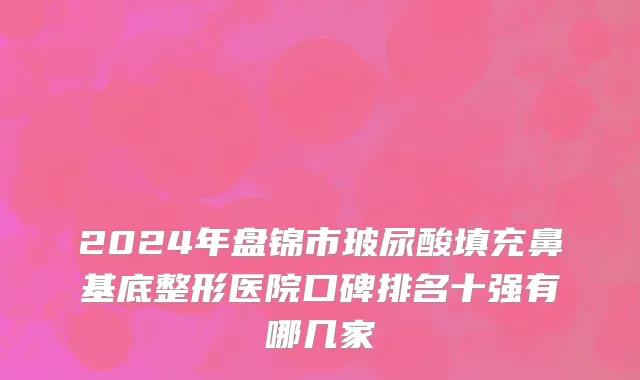 2024年盘锦市玻尿酸填充鼻基底整形医院口碑排名十强有哪几家