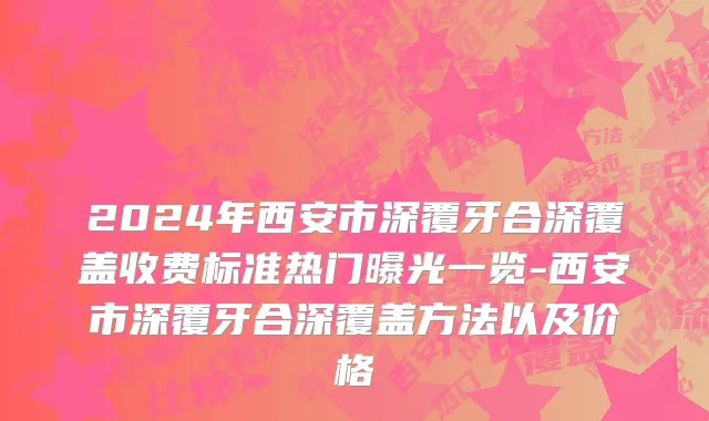 2024年西安市深覆牙合深覆盖收费标准热门曝光一览-西安市深覆牙合深覆盖方法以及价格