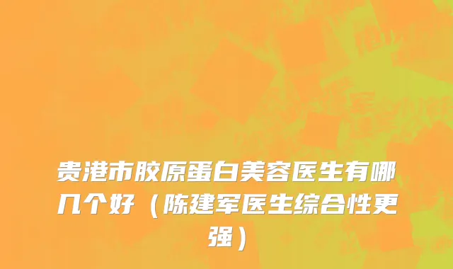 贵港市胶原蛋白美容医生有哪几个好（陈建军医生综合性更强）